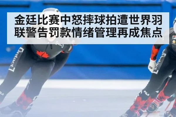 金廷比赛中怒摔球拍遭世界羽联警告罚款情绪管理再成焦点