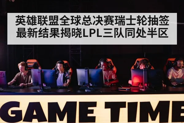 英雄联盟全球总决赛瑞士轮抽签最新结果揭晓LPL三队同处半区
