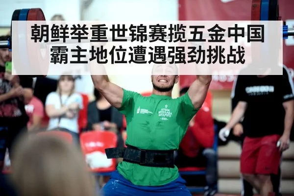 朝鲜举重世锦赛揽五金中国霸主地位遭遇强劲挑战