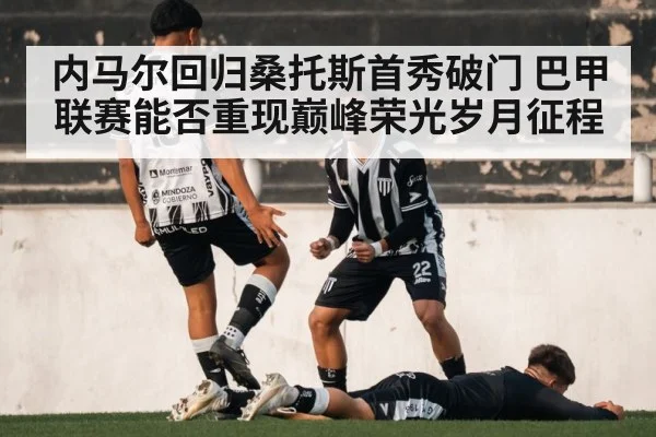 内马尔回归桑托斯首秀破门 巴甲联赛能否重现巅峰荣光岁月征程